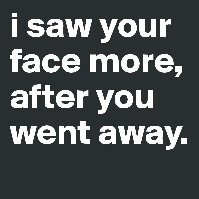 i saw your face more, after you went away.