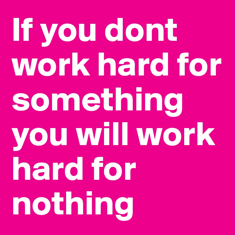 If you dont work hard for something you will work hard for nothing