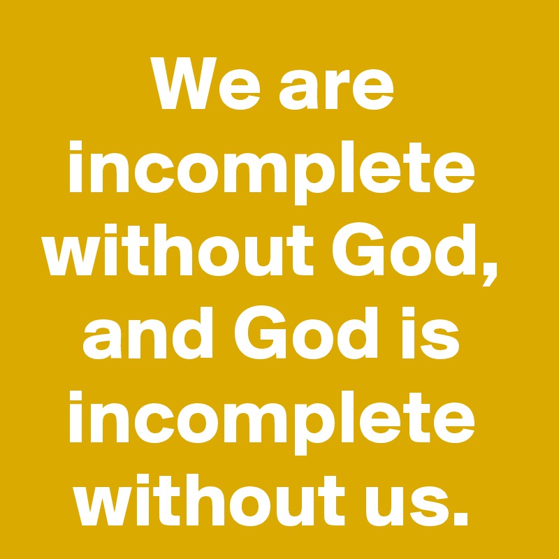 We are incomplete without God, and God is incomplete without us.