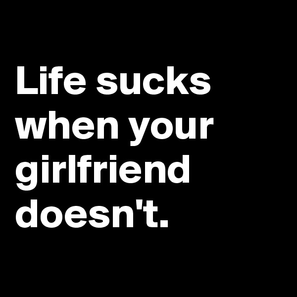 
Life sucks when your girlfriend doesn't.
