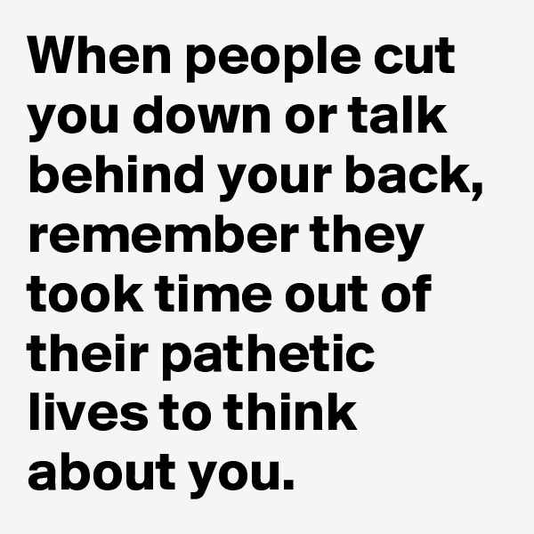 When people cut you down or talk behind your back, remember they took time out of their pathetic lives to think about you. 