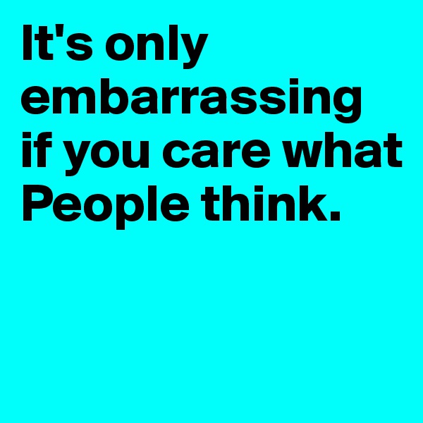 It's only embarrassing if you care what People think.

