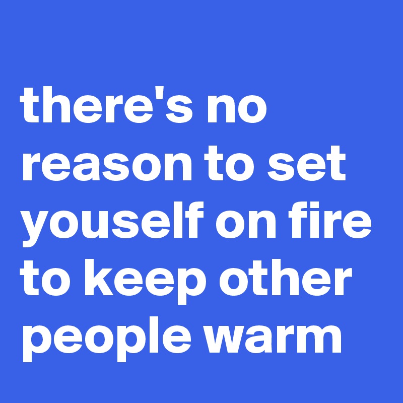 
there's no reason to set youself on fire to keep other people warm