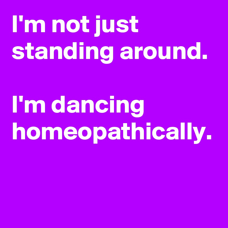 I'm not just standing around.  

I'm dancing homeopathically. 