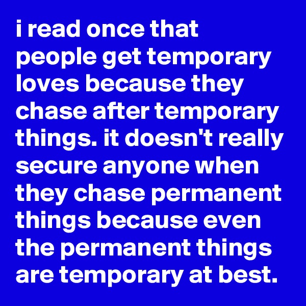 i read once that people get temporary loves because they chase after temporary things. it doesn't really secure anyone when they chase permanent things because even the permanent things are temporary at best.