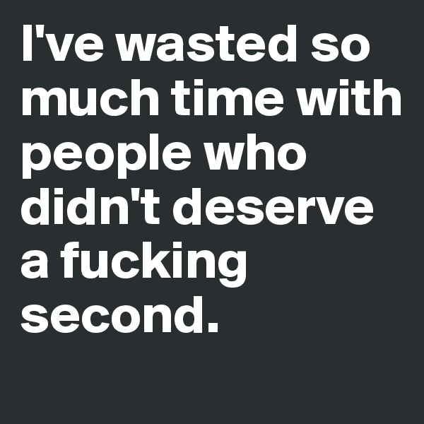 I've wasted so much time with people who didn't deserve a fucking second.