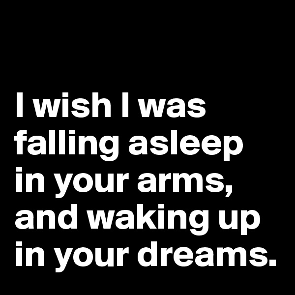 

I wish I was falling asleep in your arms, and waking up in your dreams.