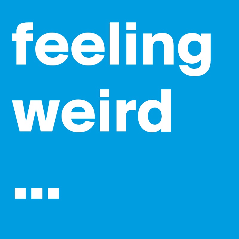 feeling weird ...