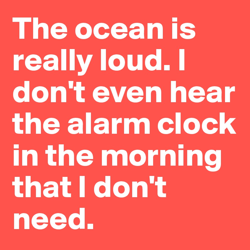 The ocean is really loud. I don't even hear the alarm clock in the morning that I don't need.