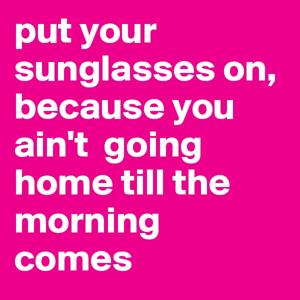 put your sunglasses on, because you ain't  going home till the morning comes 