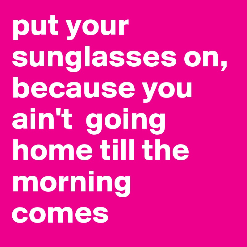 put your sunglasses on, because you ain't  going home till the morning comes 