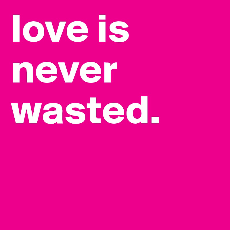 love is never wasted.


