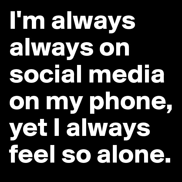 I'm always always on social media on my phone, yet I always feel so alone.