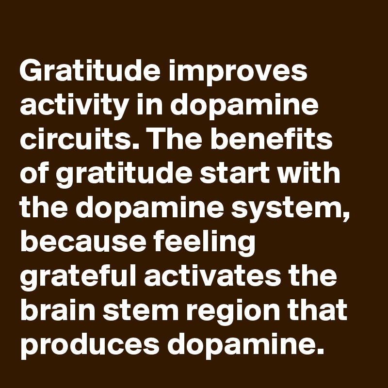 
Gratitude improves activity in dopamine circuits. The benefits of gratitude start with the dopamine system, because feeling grateful activates the brain stem region that produces dopamine.