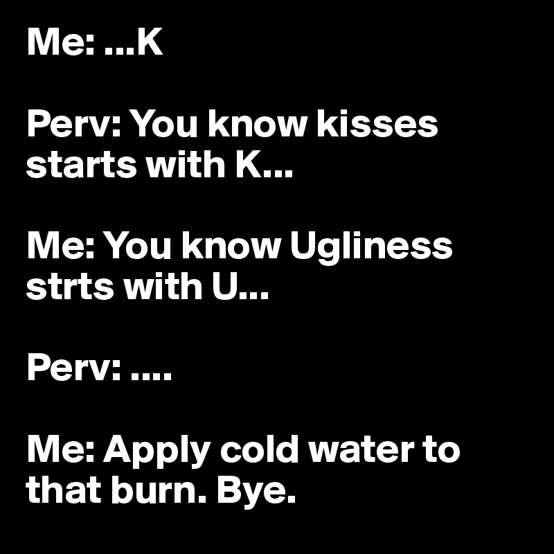 Me: ...K

Perv: You know kisses starts with K...

Me: You know Ugliness strts with U...

Perv: ....

Me: Apply cold water to that burn. Bye. 