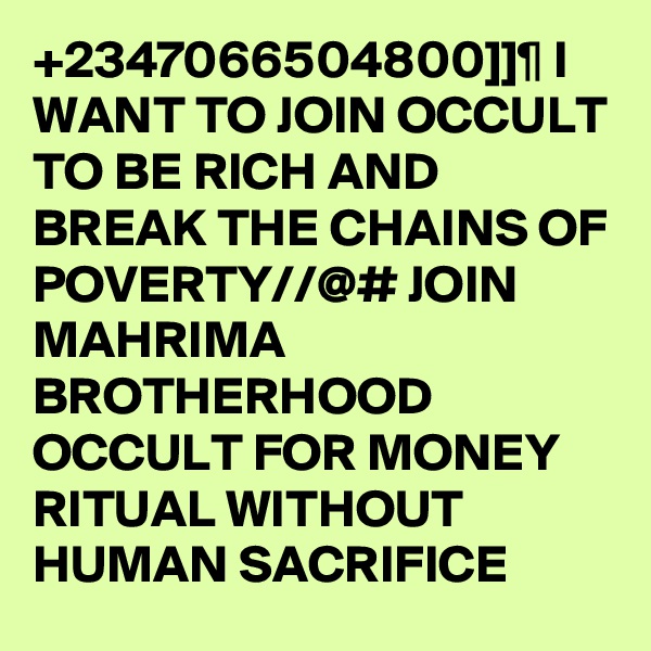 +2347066504800]]¶ I WANT TO JOIN OCCULT TO BE RICH AND BREAK THE CHAINS OF POVERTY//@# JOIN MAHRIMA BROTHERHOOD OCCULT FOR MONEY RITUAL WITHOUT HUMAN SACRIFICE