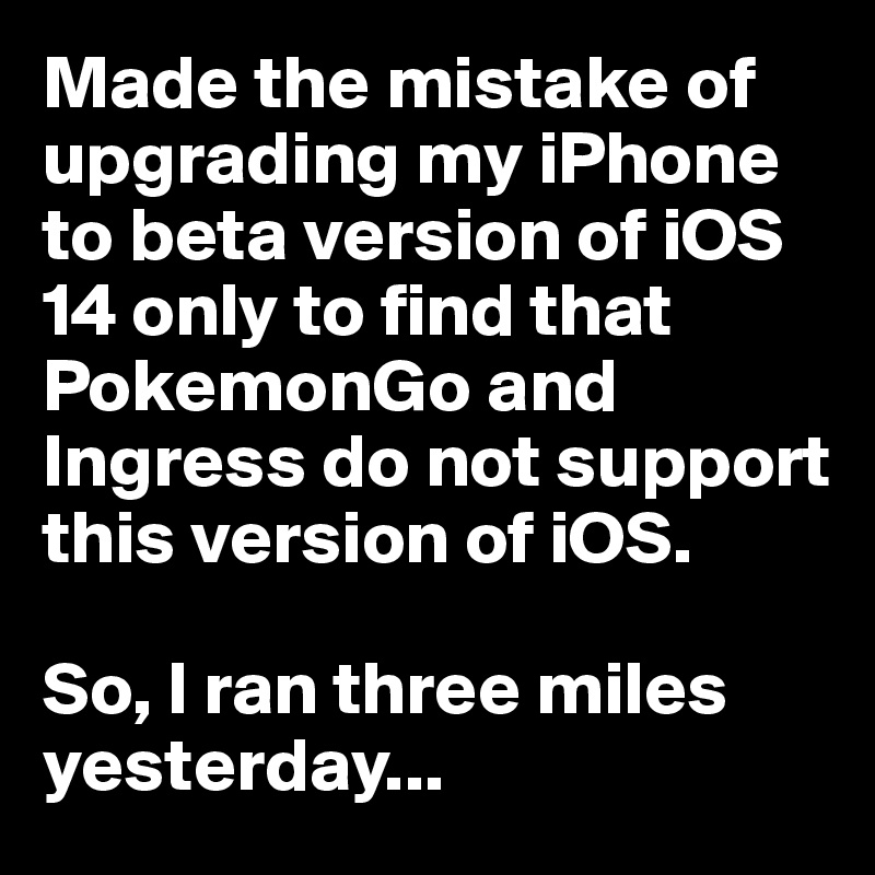 Made the mistake of upgrading my iPhone to beta version of iOS 14 only to find that PokemonGo and Ingress do not support this version of iOS. 

So, I ran three miles yesterday...