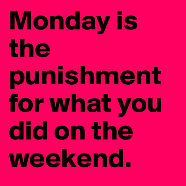 Monday is the punishment for what you did on the weekend.