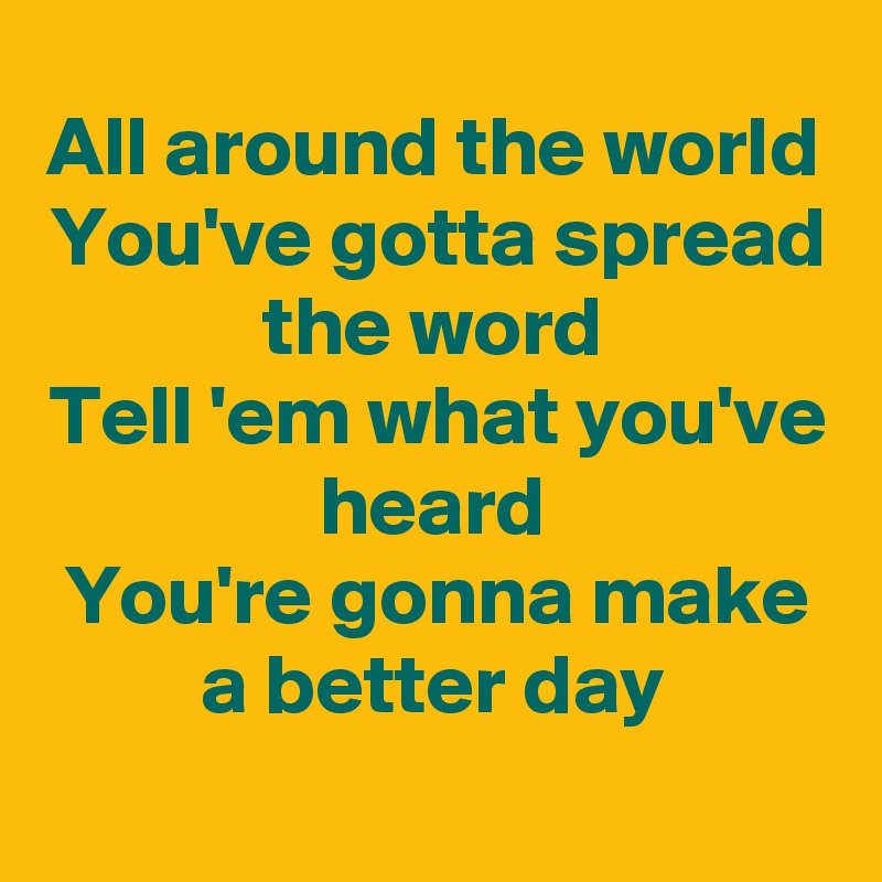 All around the world
You've gotta spread the word
Tell 'em what you've heard
You're gonna make a better day
