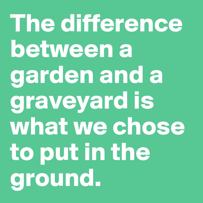 The difference between a garden and a graveyard is what we chose to put in the ground. 