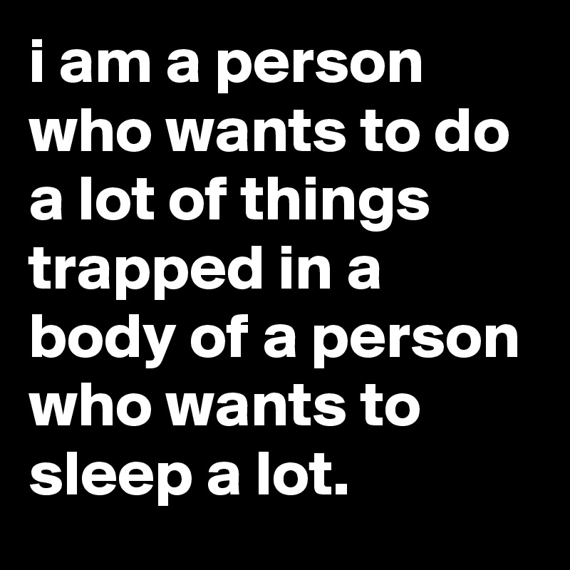 i am a person who wants to do a lot of things trapped in a body of a person who wants to sleep a lot.