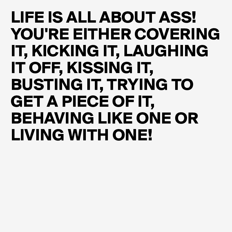 LIFE IS ALL ABOUT ASS!
YOU'RE EITHER COVERING IT, KICKING IT, LAUGHING IT OFF, KISSING IT, BUSTING IT, TRYING TO GET A PIECE OF IT, BEHAVING LIKE ONE OR
LIVING WITH ONE!



