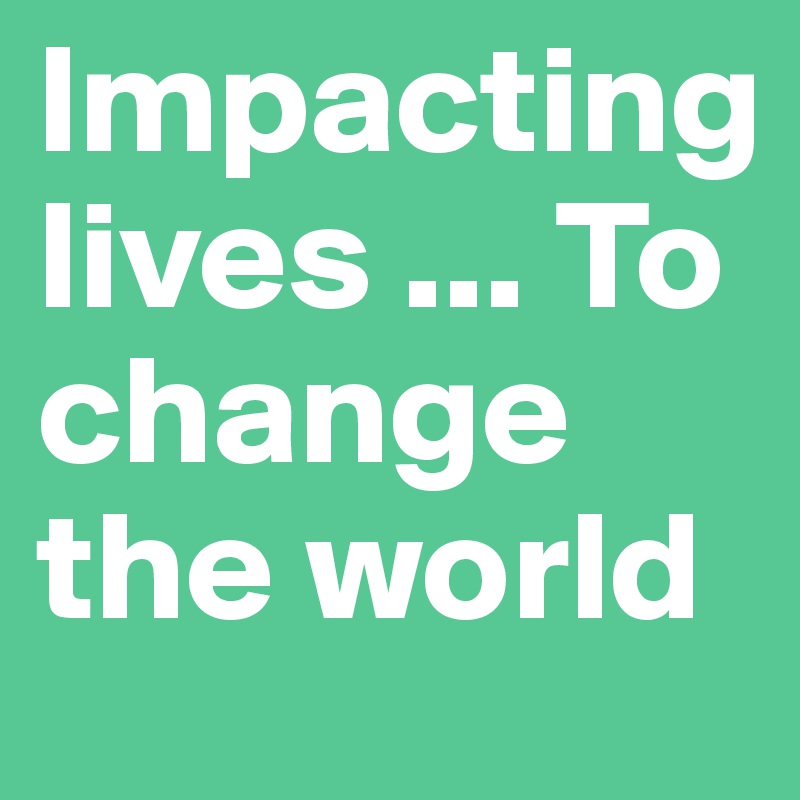 lmpacting 
lives ... To change the world