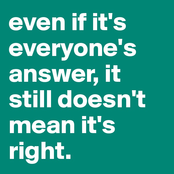 even if it's everyone's answer, it still doesn't mean it's right. 