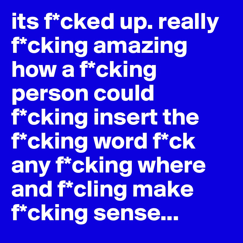 its f*cked up. really f*cking amazing how a f*cking person could f*cking insert the f*cking word f*ck any f*cking where and f*cling make f*cking sense... 