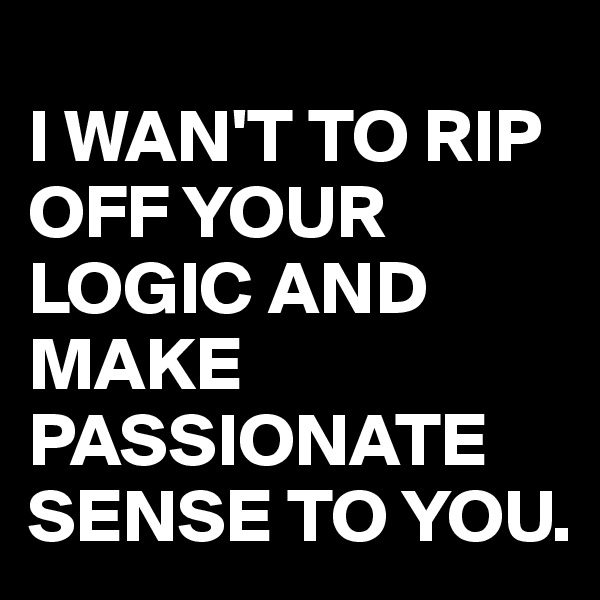 
I WAN'T TO RIP OFF YOUR LOGIC AND MAKE PASSIONATE SENSE TO YOU.