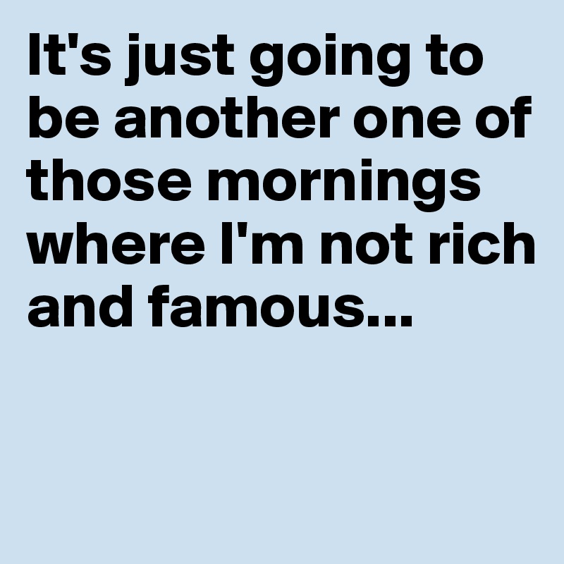 It's just going to be another one of those mornings where I'm not rich and famous...

