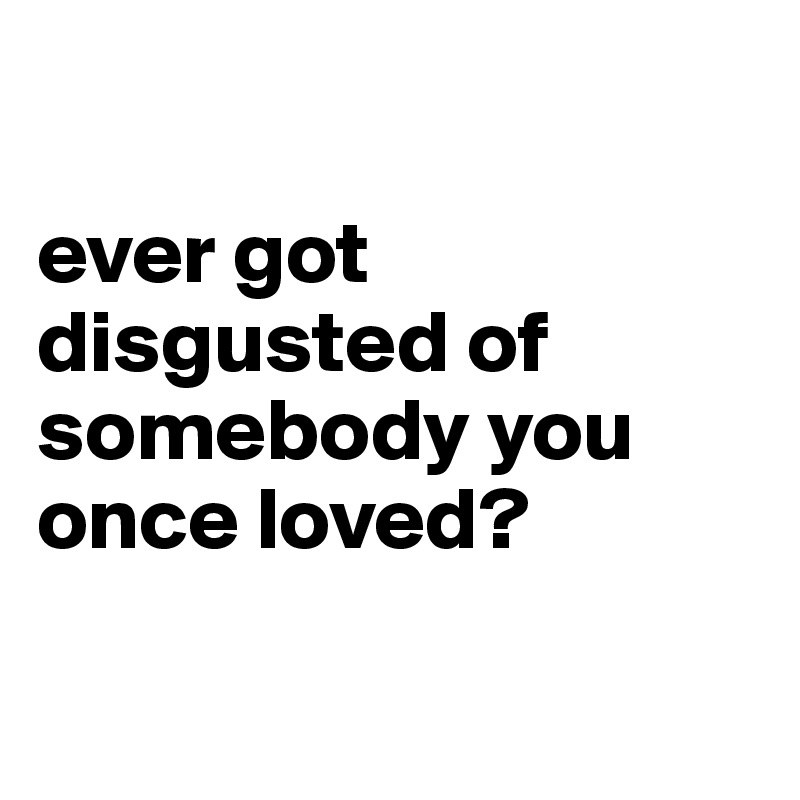 

ever got disgusted of somebody you once loved? 


