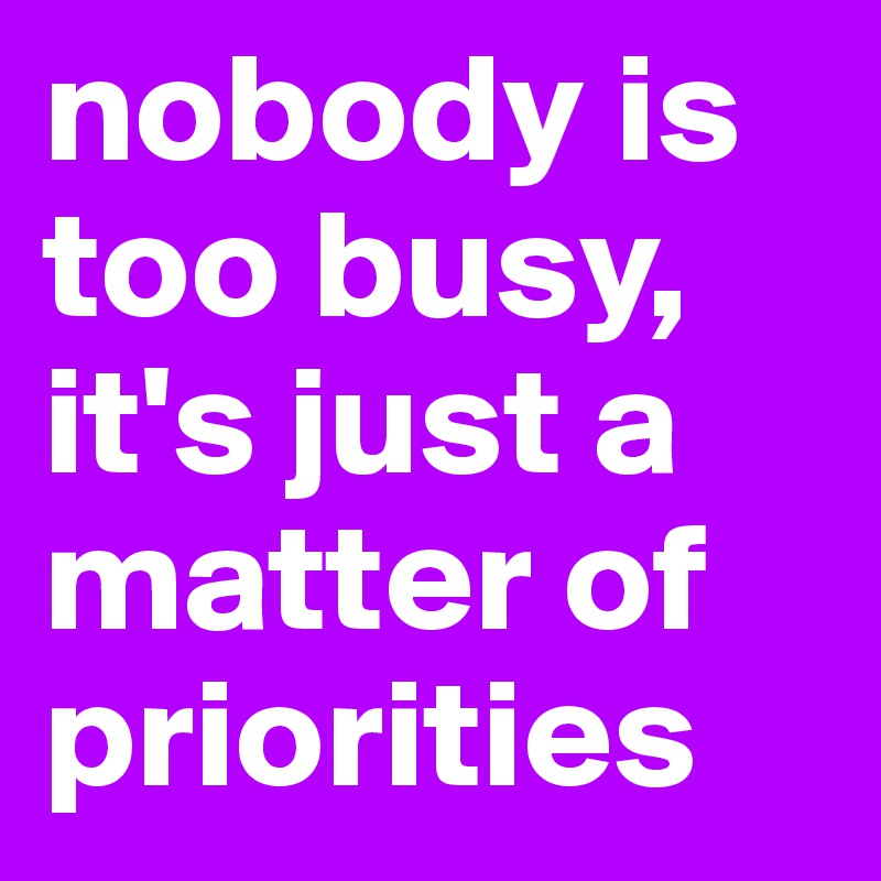nobody is too busy, it's just a matter of priorities