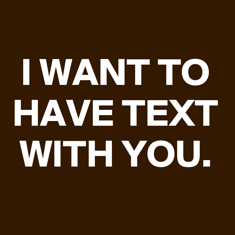 
I WANT TO HAVE TEXT WITH YOU.
