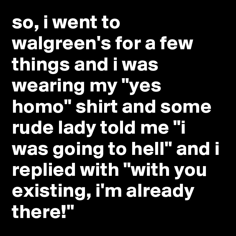 so, i went to walgreen's for a few things and i was wearing my "yes homo" shirt and some rude lady told me "i was going to hell" and i replied with "with you existing, i'm already there!"