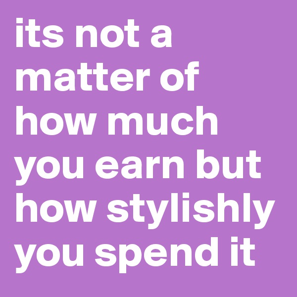 its not a matter of how much you earn but how stylishly you spend it