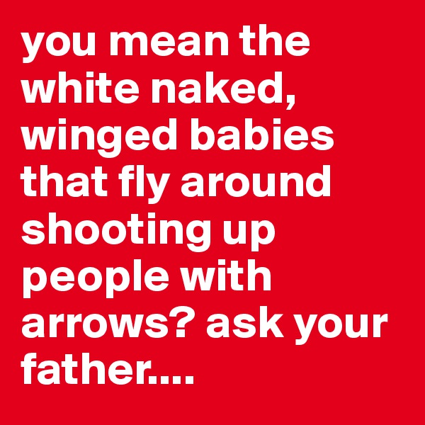 you mean the white naked, winged babies that fly around shooting up people with arrows? ask your father....