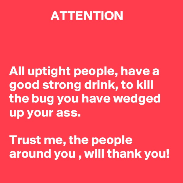                 ATTENTION



All uptight people, have a good strong drink, to kill the bug you have wedged up your ass. 

Trust me, the people around you , will thank you! 