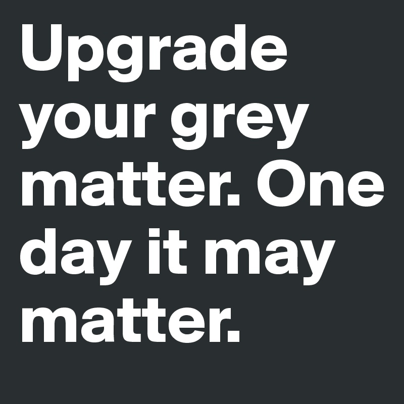 Upgrade your grey matter. One day it may matter.