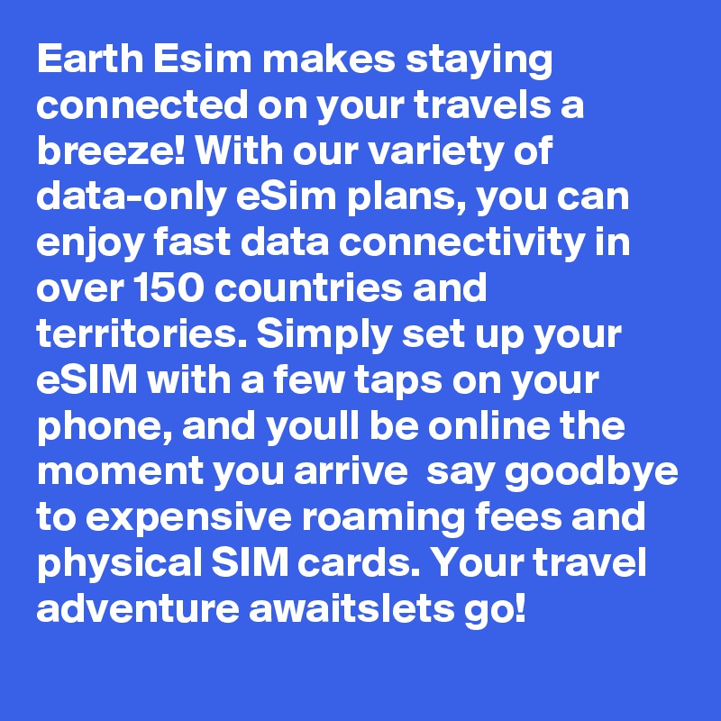 Earth Esim makes staying connected on your travels a breeze! With our variety of data-only eSim plans, you can enjoy fast data connectivity in over 150 countries and territories. Simply set up your eSIM with a few taps on your phone, and youll be online the moment you arrive  say goodbye to expensive roaming fees and physical SIM cards. Your travel adventure awaitslets go!