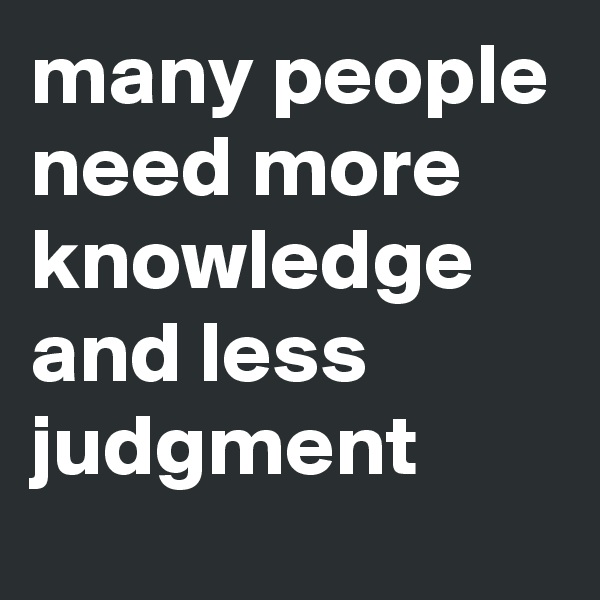 many people need more knowledge and less judgment