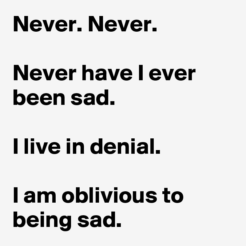 Never. Never.

Never have I ever been sad.

I live in denial.

I am oblivious to being sad.