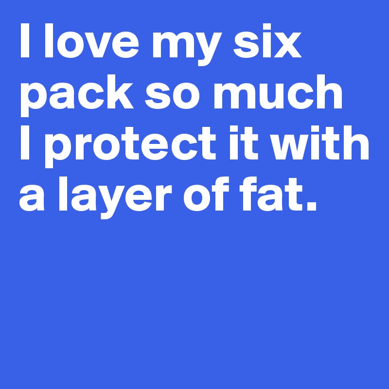 I love my six pack so much 
I protect it with a layer of fat. 

