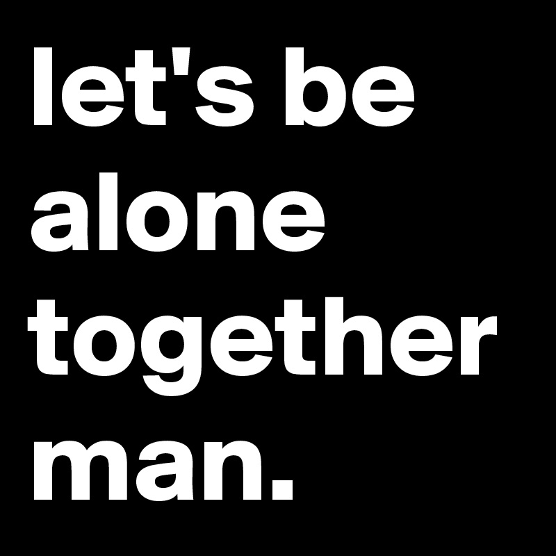 let's be alone together man.