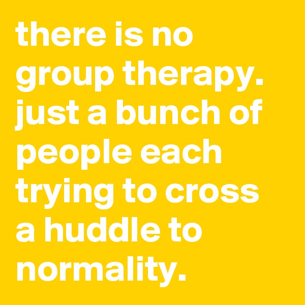 there is no group therapy. just a bunch of people each trying to cross a huddle to normality.