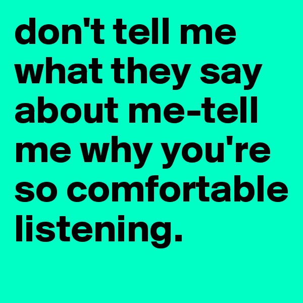 don't tell me what they say about me-tell me why you're so comfortable listening. 