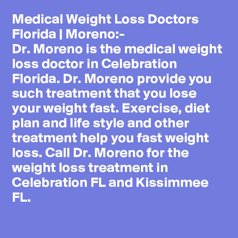 Medical Weight Loss Doctors Florida | Moreno:-
Dr. Moreno is the medical weight loss doctor in Celebration Florida. Dr. Moreno provide you such treatment that you lose your weight fast. Exercise, diet plan and life style and other treatment help you fast weight loss. Call Dr. Moreno for the weight loss treatment in Celebration FL and Kissimmee FL. 
