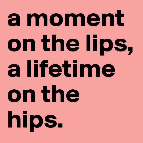 a moment on the lips, a lifetime on the hips.