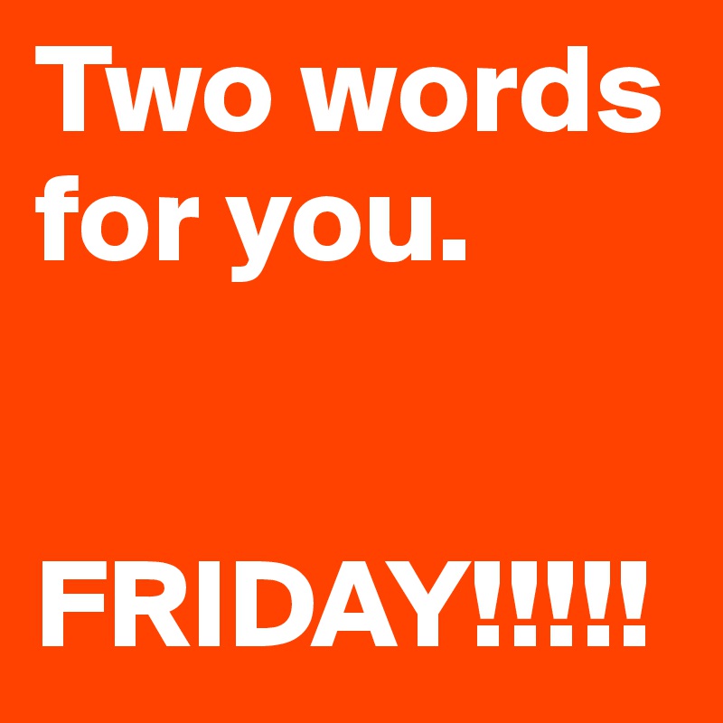 Two words for you. 


FRIDAY!!!!!