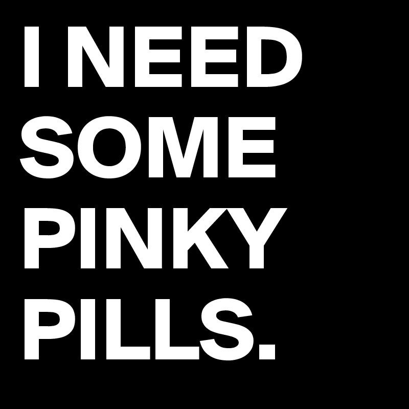 I NEED
SOME PINKY PILLS.
